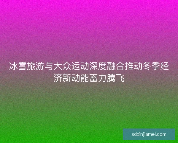 冰雪旅游与大众运动深度融合推动冬季经济新动能蓄力腾飞