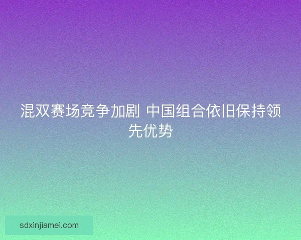 混双赛场竞争加剧 中国组合依旧保持领先优势