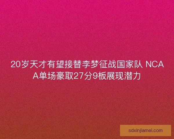 20岁天才有望接替李梦征战国家队 NCAA单场豪取27分9板展现潜力